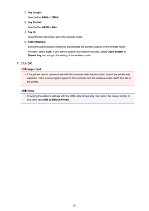 Page 2512.Key Length:
Select either  64bit or 128bit .3.
Key Format:
Select either  ASCII or Hex .
4.
Key ID:
Select the Key ID (index) set to the wireless router.
5.
Authentication:
Select the authentication method to authenticate the printer's access to the wireless router. Normally, select  Auto. If you want to specify the method manually, select  Open System or
Shared Key  according to the setting of the wireless router.
7.
Click OK.
Important
