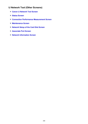 Page 288IJ Network Tool (Other Screens)
Canon IJ Network Tool Screen
Status Screen
Connection Performance Measurement Screen
Maintenance Screen
Network Setup of the Card Slot Screen
Associate Port Screen
Network Information Screen
288 