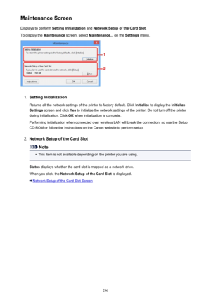 Page 296Maintenance ScreenDisplays to perform  Setting Initialization  and Network Setup of the Card Slot .
To display the  Maintenance screen, select  Maintenance...  on the Settings  menu.1.
Setting Initialization
Returns all the network settings of the printer to factory default. Click  Initialize to display the  Initialize
Settings  screen and click  Yes to initialize the network settings of the printer. Do not turn off the printer
during initialization. Click  OK when initialization is complete.
Performing...