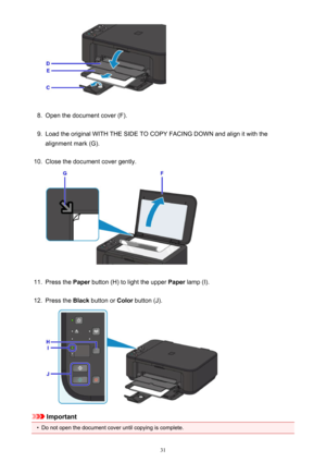 Page 318.
Open the document cover (F).
9.
Load the original WITH THE SIDE TO COPY FACING DOWN and align it with the
alignment mark (G).
10.
Close the document cover gently.
11.
Press the  Paper button (H) to light the upper  Paper lamp (I).
12.
Press the  Black button or  Color button (J).
Important
