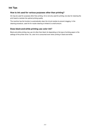 Page 315Ink TipsHow is ink used for various purposes other than printing?Ink may be used for purposes other than printing. Ink is not only used for printing, but also for cleaning the
print head to maintain the optimal printing quality.
The machine has the function to automatically clean the ink jet nozzles to prevent clogging. In the
cleaning procedure, used ink for nozzle cleaning is limited to a small amount.
Does black-and-white printing use color ink?
Black-and-white printing may use ink other than black...