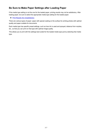 Page 317Be Sure to Make Paper Settings after Loading PaperIf the media type setting is not the one for the loaded paper, printing results may not be satisfactory. After
loading paper, be sure to select the appropriate media type setting for the loaded paper.
Print Results Are Unsatisfactory
There are various types of paper: paper with special coating on the surface for printing photos with optimal quality and paper suitable for documents.
Each media type has specific preset settings, such as how ink is used and...