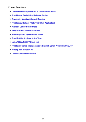 Page 33Printer Functions
Connect Wirelessly with Ease in "Access Point Mode"
Print Photos Easily Using My Image Garden
Download a Variety of Content Materials
Print Items with Easy-PhotoPrint+ (Web Application)
Available Connection Methods
Easy Scan with the Auto Function
Scan Originals Larger than the Platen
Scan Multiple Originals at One Time
Using PIXMA/MAXIFY Cloud Link
Print Easily from a Smartphone or Tablet with Canon PRINT Inkjet/SELPHY
Printing with Windows RT
Checking Printer Information
33 