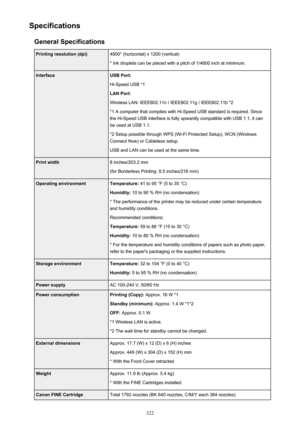 Page 322SpecificationsGeneral SpecificationsPrinting resolution (dpi)4800* (horizontal) x 1200 (vertical)
* Ink droplets can be placed with a pitch of 1/4800 inch at minimum.InterfaceUSB Port:
Hi-Speed USB *1
LAN Port:
Wireless LAN: IEEE802.11n / IEEE802.11g / IEEE802.11b *2 *1 A computer that complies with Hi-Speed USB standard is required. Sincethe Hi-Speed USB interface is fully upwardly compatible with USB 1.1, it can
be used at USB 1.1.
*2 Setup possible through WPS (Wi-Fi Protected Setup), WCN (Windows...