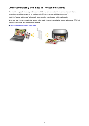 Page 34Connect Wirelessly with Ease in "Access Point Mode"The machine supports "access point mode" in which you can connect to the machine wirelessly from a
computer or smartphone even in an environment without an access point (wireless router).
Switch to "access point mode" with simple steps to enjoy scanning and printing wirelessly.
When you use the machine with the access point mode, be sure to specify the access point name (SSID) of
the machine and the security setting in advance....