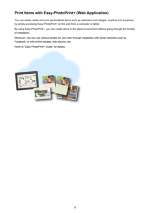 Page 38Print Items with Easy-PhotoPrint+ (Web Application)You can easily create and print personalized items such as calendars and collages, anytime and anywhere,
by simply accessing Easy-PhotoPrint+ on the web from a computer or tablet.
By using Easy-PhotoPrint+, you can create items in the latest environment without going through the trouble
of installation.
Moreover, you can use various photos for your item through integration with social networks such as
Facebook, or with online storage, web albums, etc....