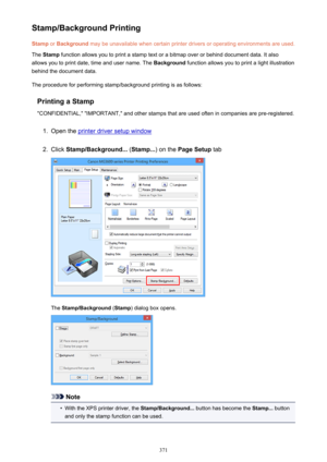 Page 371Stamp/Background PrintingStamp  or Background  may be unavailable when certain printer drivers or operating environments are used.
The  Stamp  function allows you to print a stamp text or a bitmap over or behind document data. It also
allows you to print date, time and user name. The  Background function allows you to print a light illustration
behind the document data.
The procedure for performing stamp/background printing is as follows:
Printing a Stamp
"CONFIDENTIAL," "IMPORTANT," and...