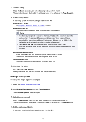 Page 3723.Select a stamp
Check the  Stamp check box, and select the stamp to be used from the list.
The current settings are displayed in the settings preview on the left side of the  Page Setup tab.4.
Set the stamp details
If necessary, specify the following settings, and then click  OK.
Define Stamp... button To 
change the stamp text, bitmap, or position , click this.
Place stamp over text To print the stamp on the front of the document, check this check box.
Note
