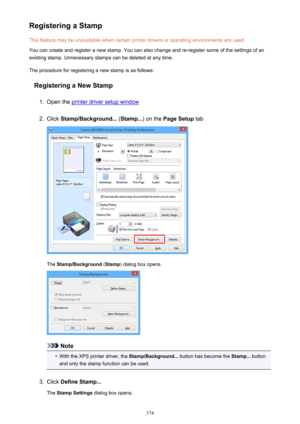 Page 374Registering a StampThis feature may be unavailable when certain printer drivers or operating environments are used.
You can create and register a new stamp. You can also change and re-register some of the settings of an
existing stamp. Unnecessary stamps can be deleted at any time.
The procedure for registering a new stamp is as follows:
Registering a New Stamp1.
Open the printer driver setup window
2.
Click  Stamp/Background...  (Stamp... ) on the Page Setup  tab
The Stamp/Background  (Stamp ) dialog...