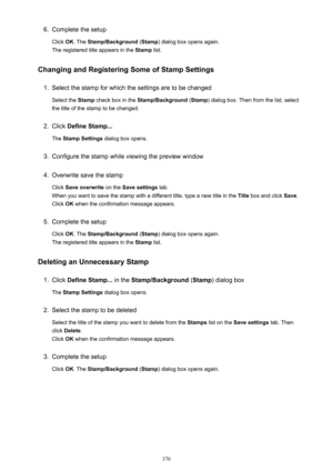 Page 3766.Complete the setup
Click  OK. The  Stamp/Background  (Stamp ) dialog box opens again.
The registered title appears in the  Stamp list.
Changing and Registering Some of Stamp Settings1.
Select the stamp for which the settings are to be changed
Select the  Stamp check box in the  Stamp/Background  (Stamp ) dialog box. Then from the list, select
the title of the stamp to be changed.
2.
Click  Define Stamp...
The  Stamp Settings  dialog box opens.
3.
Configure the stamp while viewing the preview window
4....