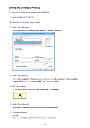 Page 380Setting Up Envelope PrintingThe procedure for performing envelope printing is as follows:1.
Load envelope  on the printer
2.
Open the printer driver setup window
3.
Select the media type
Select  Envelope  from Commonly Used Settings  on the Quick Setup  tab.
4.
Select the paper size
When the  Envelope Size Setting  dialog box is displayed, select  Envelope Com 10, Envelope DL ,
Yougata 4 4.13"x9.25" , or Yougata 6 3.86"x7.48" , and then click OK.
5.
Set the orientation
To print the...