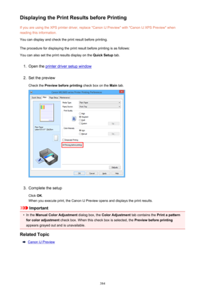 Page 384Displaying the Print Results before PrintingIf you are using the XPS printer driver, replace "Canon IJ Preview" with "Canon IJ XPS Preview" whenreading this information.
You can display and check the print result before printing.
The procedure for displaying the print result before printing is as follows: You can also set the print results display on the  Quick Setup tab.1.
Open the printer driver setup window
2.
Set the preview
Check the  Preview before printing  check box on the Main...