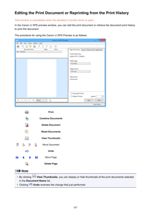 Page 387Editing the Print Document or Reprinting from the Print HistoryThis function is unavailable when the standard IJ printer driver is used.
In the Canon IJ XPS preview window, you can edit the print document or retrieve the document print history
to print the document.
The procedure for using the Canon IJ XPS Preview is as follows:PrintCombine DocumentsDelete DocumentReset DocumentsView ThumbnailsMove DocumentUndoMove PageDelete Page
Note
