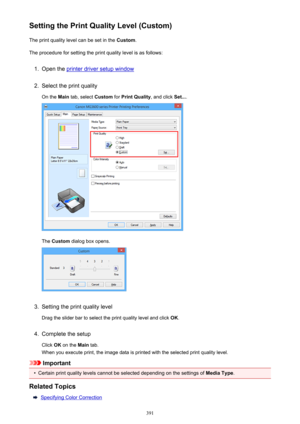 Page 391Setting the Print Quality Level (Custom)The print quality level can be set in the  Custom.
The procedure for setting the print quality level is as follows:1.
Open the printer driver setup window
2.
Select the print quality
On the  Main tab, select  Custom for Print Quality , and click Set....
The Custom  dialog box opens.
3.
Setting the print quality level
Drag the slider bar to select the print quality level and click  OK.
4.
Complete the setup
Click  OK on the  Main tab.
When you execute print, the...