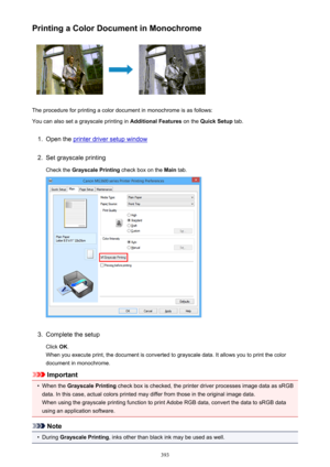 Page 393Printing a Color Document in Monochrome
The procedure for printing a color document in monochrome is as follows:
You can also set a grayscale printing in  Additional Features on the Quick Setup  tab.
1.
Open the printer driver setup window
2.
Set grayscale printing
Check the  Grayscale Printing  check box on the Main tab.
3.
Complete the setup
Click  OK.
When you execute print, the document is converted to grayscale data. It allows you to print the color
document in monochrome.
Important
