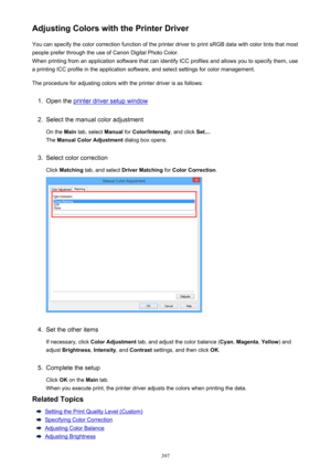 Page 397Adjusting Colors with the Printer DriverYou can specify the color correction function of the printer driver to print sRGB data with color tints that mostpeople prefer through the use of Canon Digital Photo Color.
When printing from an application software that can identify ICC profiles and allows you to specify them, use
a printing ICC profile in the application software, and select settings for color management.
The procedure for adjusting colors with the printer driver is as follows:1.
Open the printer...
