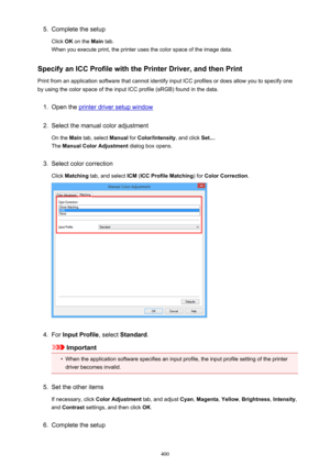 Page 4005.Complete the setup
Click  OK on the  Main tab.
When you execute print, the printer uses the color space of the image data.
Specify an ICC Profile with the Printer Driver, and then Print
Print from an application software that cannot identify input ICC profiles or does allow you to specify one by using the color space of the input ICC profile (sRGB) found in the data.1.
Open the printer driver setup window
2.
Select the manual color adjustment
On the  Main tab, select  Manual for Color/Intensity , and...