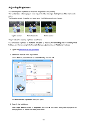 Page 408Adjusting BrightnessYou can change the brightness of the overall image data during printing.
This function does not change pure white or pure black but it changes the brightness of the intermediate
colors.
The following sample shows the print result when the brightness setting is changed.Light  is selectedNormal  is selectedDark is selected
The procedure for adjusting brightness is as follows:
You can also set brightness on the  Quick Setup tab by choosing  Photo Printing under Commonly Used
Settings ,...