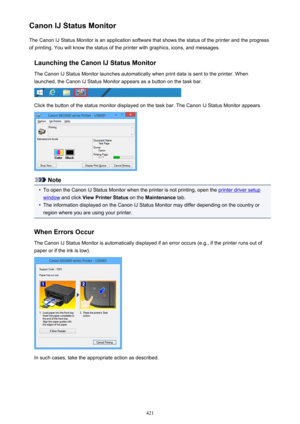 Page 421Canon IJ Status MonitorThe Canon IJ Status Monitor is an application software that shows the status of the printer and the progress
of printing. You will know the status of the printer with graphics, icons, and messages.
Launching the Canon IJ Status MonitorThe Canon IJ Status Monitor launches automatically when print data is sent to the printer. When
launched, the Canon IJ Status Monitor appears as a button on the task bar.
Click the button of the status monitor displayed on the task bar. The Canon IJ...