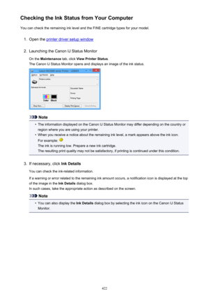 Page 422Checking the Ink Status from Your ComputerYou can check the remaining ink level and the FINE cartridge types for your model.1.
Open the printer driver setup window
2.
Launching the Canon IJ Status Monitor
On the  Maintenance  tab, click View Printer Status .
The Canon IJ Status Monitor opens and displays an image of the ink status.
Note
