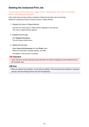 Page 424Deleting the Undesired Print JobIf you are using the XPS printer driver, replace "Canon IJ Status Monitor" with "Canon IJ XPS StatusMonitor" when reading this information.
If the printer does not start printing, canceled or failed print job data may be remaining.
Delete the undesired print job by using the Canon IJ Status Monitor.1.
Display the Canon IJ Status Monitor
Click the icon of the Canon IJ Status Monitor displayed on the task bar. The Canon IJ Status Monitor appears.
2.
Display...