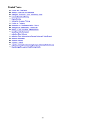 Page 433Related Topics
Printing with Easy Setup
Setting a Page Size and Orientation
Setting the Number of Copies and Printing Order
Execute Borderless Printing
Duplex Printing
Setting Up Envelope Printing
Printing on Postcards
Displaying the Print Results before Printing
Setting Paper Dimensions (Custom Size)
Printing a Color Document in Monochrome
Specifying Color Correction
Adjusting Color Balance
Adjusting Color Balance Using Sample Patterns (Printer Driver)
Adjusting Brightness
Adjusting Intensity
Adjusting...