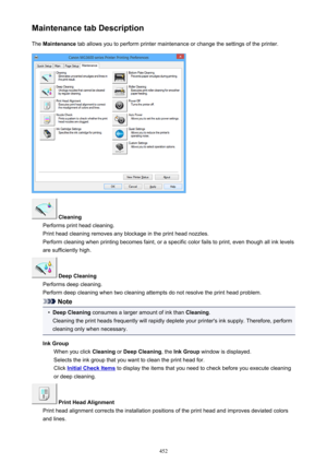 Page 452Maintenance tab DescriptionThe  Maintenance  tab allows you to perform printer maintenance or change the settings of the printer.
 Cleaning
Performs print head cleaning.
Print head cleaning removes any blockage in the print head nozzles.
Perform cleaning when printing becomes faint, or a specific color fails to print, even though all ink levels are sufficiently high.
 Deep Cleaning
Performs deep cleaning.
Perform deep cleaning when two cleaning attempts do not resolve the print head problem.
Note
