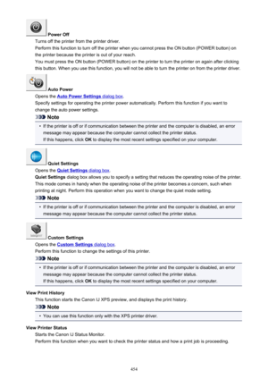 Page 454 Power Off
Turns off the printer from the printer driver.
Perform this function to turn off the printer when you cannot press the ON button (POWER button) on the printer because the printer is out of your reach.
You must press the ON button (POWER button) on the printer to turn the printer on again after clicking
this button. When you use this function, you will not be able to turn the printer on from the printer driver.
 Auto Power
Opens the 
Auto Power Settings dialog box .
Specify settings for...