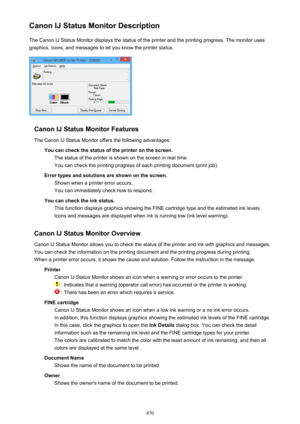 Page 470Canon IJ Status Monitor DescriptionThe Canon IJ Status Monitor displays the status of the printer and the printing progress. The monitor uses
graphics, icons, and messages to let you know the printer status.
Canon IJ Status Monitor Features
The Canon IJ Status Monitor offers the following advantages: You can check the status of the printer on the screen.The status of the printer is shown on the screen in real time.You can check the printing progress of each printing document (print job).
Error types and...