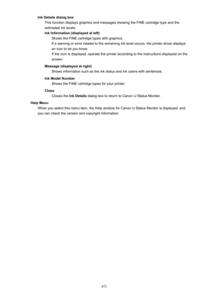 Page 472Ink Details dialog boxThis function displays graphics and messages showing the FINE cartridge type and the
estimated ink levels.
Ink Information (displayed at left) Shows the FINE cartridge types with graphics.
If a warning or error related to the remaining ink level occurs, the printer driver displays
an icon to let you know.
If the icon is displayed, operate the printer according to the instructions displayed on the
screen.
Message (displayed at right) Shows information such as the ink status and ink...