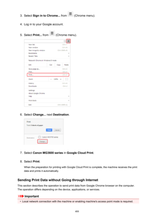 Page 4883.Select Sign in to Chrome...  from  (Chrome menu).4.
Log in to your Google account.
5.
Select Print...  from  (Chrome menu).
6.
Select Change...  next Destination .
7.
Select Canon MG3600 series  in Google Cloud Print .
8.
Select Print.
When the preparation for printing with Google Cloud Print is complete, the machine receives the print
data and prints it automatically.
Sending Print Data without Going through Internet
This section describes the operation to send print data from Google Chrome browser on...