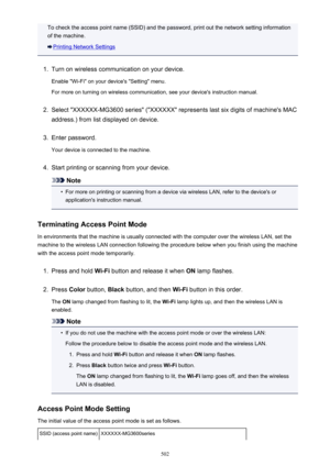 Page 502To check the access point name (SSID) and the password, print out the network setting informationof the machine.
Printing Network Settings
1.
Turn on wireless communication on your device.
Enable "Wi-Fi" on your device's "Setting" menu. For more on turning on wireless communication, see your device's instruction manual.
2.
Select "XXXXXX-MG3600 series" ("XXXXXX" represents last six digits of machine's MAC
address.) from list displayed on device.
3.
Enter...