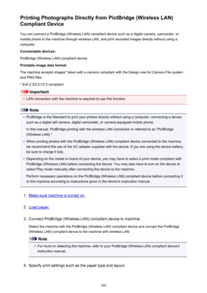 Page 509Printing Photographs Directly from PictBridge (Wireless LAN)
Compliant Device
You can connect a PictBridge (Wireless LAN) compliant device such as a digital camera, camcorder, or
mobile phone to the machine through wireless LAN, and print recorded images directly without using a
computer.
Connectable devices:
PictBridge (Wireless LAN) compliant device
Printable image data format:
The machine accepts images* taken with a camera compliant with the Design rule for Camera File system and PNG files.
* Exif...
