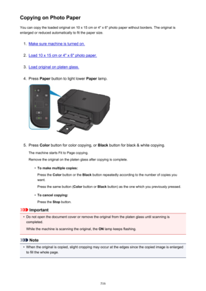 Page 516Copying on Photo PaperYou can copy the loaded original on 10 x 15 cm or 4" x 6" photo paper without borders. The original is
enlarged or reduced automatically to fit the paper size.1.
Make sure machine is turned on.
2.
Load 10 x 15 cm or 4" x 6" photo paper.
3.
Load original on platen glass.
4.
Press  Paper button to light lower  Paper lamp.
5.
Press  Color button for color copying, or  Black button for black & white copying.
The machine starts Fit to Page copying. Remove the original on...