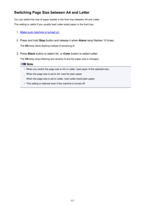 Page 517Switching Page Size between A4 and LetterYou can switch the size of paper loaded in the front tray between A4 and Letter.This setting is useful if you usually load Letter-sized paper in the front tray.1.
Make sure machine is turned on.
2.
Press and hold  Stop button and release it when  Alarm lamp flashes 10 times.
The  ON lamp starts flashing instead of remaining lit.
3.
Press  Black button to select A4, or  Color button to select Letter.
The  ON lamp stops flashing and remains lit and the paper size is...