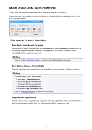 Page 522What Is IJ Scan Utility (Scanner Software)?IJ Scan Utility is an application that allows you to easily scan documents, photos, etc.
You can complete from scanning to saving at one time by simply clicking the corresponding icon in the IJ
Scan Utility main screen.
What You Can Do with IJ Scan Utility
Scan Easily according to Purposes
You can scan by simply clicking an icon such as  Auto to scan easily,  Document to sharpen text in a
document or magazine for better readability, or  Photo to scan with...