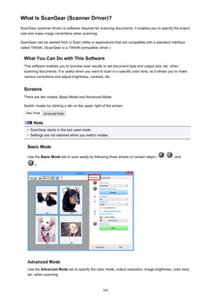 Page 589What Is ScanGear (Scanner Driver)?ScanGear (scanner driver) is software required for scanning documents. It enables you to specify the output
size and make image corrections when scanning.
ScanGear can be started from IJ Scan Utility or applications that are compatible with a standard interface
called TWAIN. (ScanGear is a TWAIN-compatible driver.)
What You Can Do with This SoftwareThis software enables you to preview scan results or set document type and output size, etc. whenscanning documents. It is...