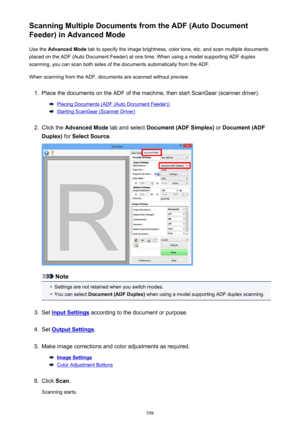 Page 598Scanning Multiple Documents from the ADF (Auto Document
Feeder) in Advanced Mode
Use the  Advanced Mode  tab to specify the image brightness, color tone, etc. and scan multiple documents
placed on the ADF (Auto Document Feeder) at one time. When using a model supporting ADF duplex
scanning, you can scan both sides of the documents automatically from the ADF.
When scanning from the ADF, documents are scanned without preview.1.
Place the documents on the ADF of the machine, then start ScanGear (scanner...