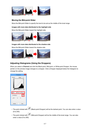 Page 617Moving the Mid-point SliderMove the Mid-point Slider to specify the level to be set as the middle of the tonal range.
Images with more data distributed to the highlight side
Move the Mid-point Slider toward the highlight side.
Images with more data distributed to the shadow side
Move the Mid-point Slider toward the shadow side.
Adjusting Histograms (Using the Droppers)
When you select a  Channel and click the Black-point, Mid-point, or White-point Dropper, the mouse
pointer on the preview image changes...