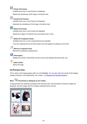 Page 629 (Check All Frames)
Available when two or more frames are displayed.
Selects the checkboxes of the image in thumbnail view.
 (Uncheck All Frames)
Available when two or more frames are displayed.
Deselects the checkboxes of the image in thumbnail view.
 (Select All Frames)
Available when two or more frames are displayed.
Selects the images in thumbnail view and outlines them in blue.
 (Select All Cropping Frames)
Available when two or more cropping frames are specified.
Turns the cropping frames into...