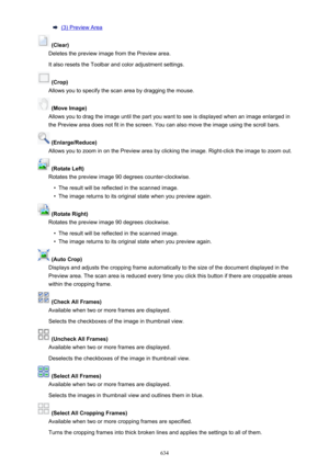 Page 634(3) Preview Area
 (Clear)
Deletes the preview image from the Preview area.
It also resets the Toolbar and color adjustment settings.
 (Crop)
Allows you to specify the scan area by dragging the mouse.
 (Move Image)
Allows you to drag the image until the part you want to see is displayed when an image enlarged in
the Preview area does not fit in the screen. You can also move the image using the scroll bars.
 (Enlarge/Reduce)
Allows you to zoom in on the Preview area by clicking the image. Right-click the...