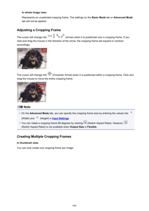 Page 666In whole image view:
Represents an unselected cropping frame. The settings on the  Basic Mode tab or Advanced Mode
tab will not be applied.
Adjusting a Cropping Frame
The cursor will change into 
 (Arrow) when it is positioned over a cropping frame. If you
click and drag the mouse in the direction of the arrow, the cropping frame will expand or contract
accordingly.
The cursor will change into  (Crosshair Arrow) when it is positioned within a cropping frame. Click and
drag the mouse to move the entire...