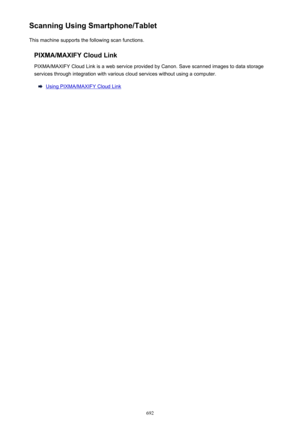 Page 692Scanning Using Smartphone/TabletThis machine supports the following scan functions.
PIXMA/MAXIFY Cloud LinkPIXMA/MAXIFY Cloud Link is a web service provided by Canon. Save scanned images to data storage
services through integration with various cloud services without using a computer.
Using PIXMA/MAXIFY Cloud Link
692 