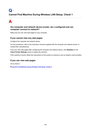 Page 699Cannot Find Machine During Wireless LAN Setup: Check 1
Are computer and network device (router, etc.) configured and cancomputer connect to network?
Make sure you can view web pages on your computer.
If you cannot view any web pages:
Configure the computer and network device.
For the procedures, refer to the instruction manuals supplied with the computer and network device, or contact their manufacturers.
If you can view web pages after configuring the computer and network device, click  Redetect on the...