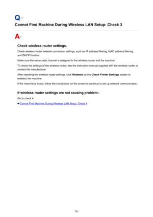 Page 701Cannot Find Machine During Wireless LAN Setup: Check 3
Check wireless router settings.
Check wireless router network connection settings, such as IP address filtering, MAC address filtering, and DHCP function.
Make sure the same radio channel is assigned to the wireless router and the machine.
To check the settings of the wireless router, see the instruction manual supplied with the wireless router or
contact the manufacturer.
After checking the wireless router settings, click  Redetect on the Check...