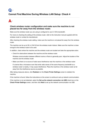 Page 702Cannot Find Machine During Wireless LAN Setup: Check 4
Check wireless router configuration and make sure the machine is notplaced too far away from the wireless router.
Make sure the wireless router you are using is configured to use 2.4 GHz bandwidth.
For more on checking the setting of the wireless router, refer to the instruction manual supplied with the
wireless router or contact its manufacturer.
After checking the wireless router setting, make sure the machine is not placed far away from the...