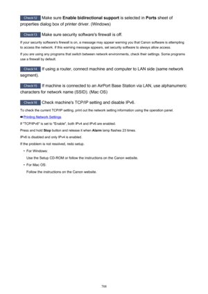 Page 708Check12 Make sure  Enable bidirectional support  is selected in Ports sheet of
properties dialog box of printer driver. (Windows)
Check13  Make sure security software's firewall is off.
If your security software's firewall is on, a message may appear warning you that Canon software is attempting to access the network. If this warning message appears, set security software to always allow access.
If you are using any programs that switch between network environments, check their settings. Some...