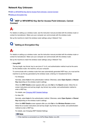 Page 714Network Key Unknown
WEP or WPA/WPA2 Key Set for Access Point Unknown, Cannot Connect
Setting an Encryption Key
WEP or WPA/WPA2 Key Set for Access Point Unknown, Cannot
Connect
For details on setting up a wireless router, see the instruction manual provided with the wireless router or
contact its manufacturer. Make sure your computer can communicate with the wireless router.
Set up the machine to match the wireless router settings using IJ Network Tool.
Setting an Encryption Key
For details on setting up...