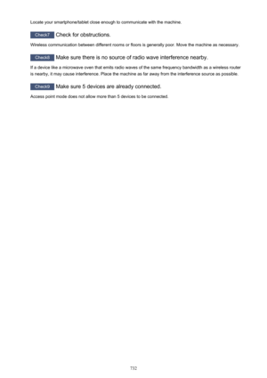 Page 732Locate your smartphone/tablet close enough to communicate with the machine.
Check7 Check for obstructions.
Wireless communication between different rooms or floors is generally poor. Move the machine as necessary.
Check8  Make sure there is no source of radio wave interference nearby.
If a device like a microwave oven that emits radio waves of the same frequency bandwidth as a wireless router
is nearby, it may cause interference. Place the machine as far away from the interference source as possible....