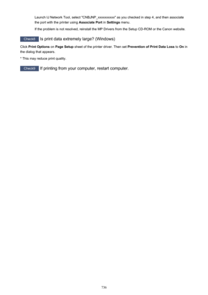 Page 736Launch IJ Network Tool, select "CNBJNP_xxxxxxxxxx" as you checked in step 4, and then associate
the port with the printer using  Associate Port in Settings  menu.
If the problem is not resolved, reinstall the MP Drivers from the Setup CD-ROM or the Canon website.
Check8  Is print data extremely large? (Windows)
Click  Print Options  on Page Setup  sheet of the printer driver. Then set  Prevention of Print Data Loss to On in
the dialog that appears.
* This may reduce print quality.
Check9  If...